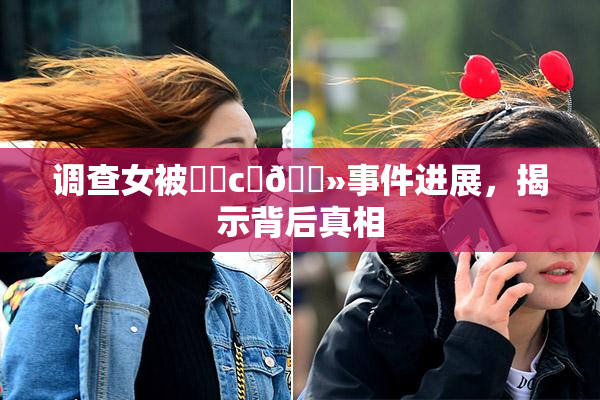 调查女被❌‌c‌🐻事件进展，揭示背后真相