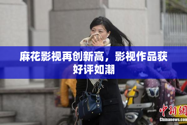 麻花影视再创新高，影视作品获好评如潮