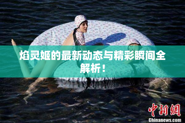 焰灵姬的最新动态与精彩瞬间全解析！