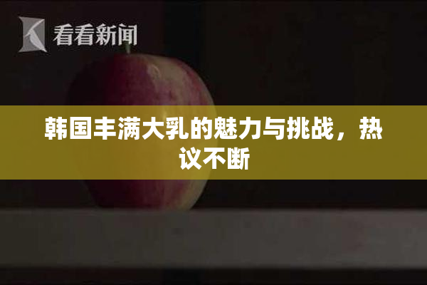 韩国丰满大乳的魅力与挑战，热议不断