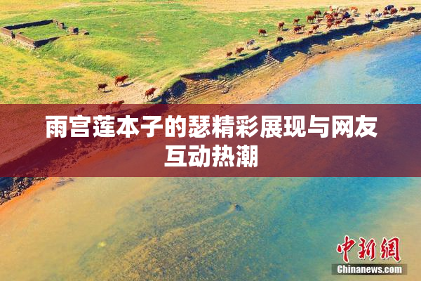 雨宫莲本子的瑟精彩展现与网友互动热潮