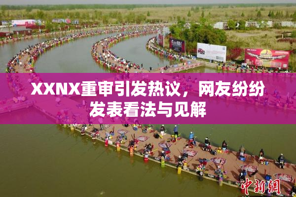 XXNX重审引发热议，网友纷纷发表看法与见解
