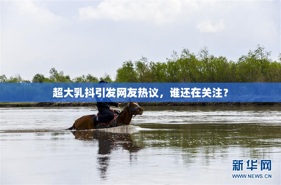 超大乳抖引发网友热议，谁还在关注？