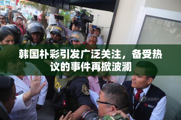韩国朴彩引发广泛关注，备受热议的事件再掀波澜