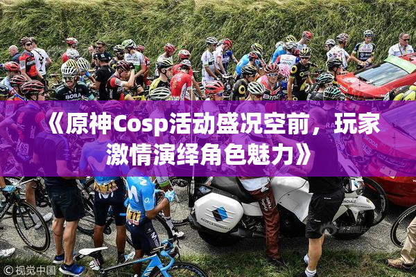 《原神Cosp活动盛况空前，玩家激情演绎角色魅力》