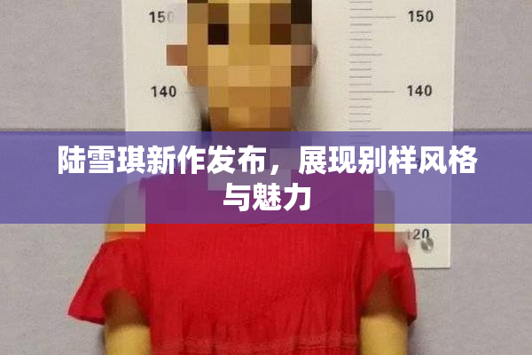 陆雪琪新作发布，展现别样风格与魅力