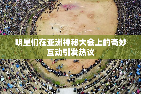 明星们在亚洲神秘大会上的奇妙互动引发热议