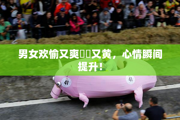 男女欢愉又爽❌‌又黄，心情瞬间提升！
