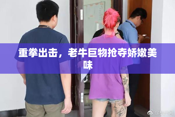 重拳出击，老牛巨物抢夺娇嫩美味