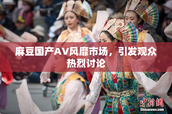 麻豆国产AV风靡市场，引发观众热烈讨论