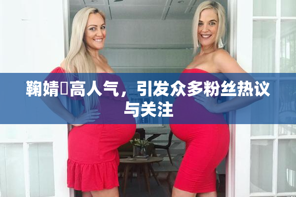 鞠婧祎高人气，引发众多粉丝热议与关注