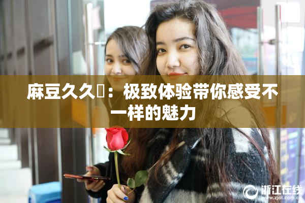 麻豆久久婬：极致体验带你感受不一样的魅力