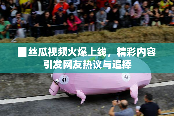 ▉丝瓜视频火爆上线，精彩内容引发网友热议与追捧