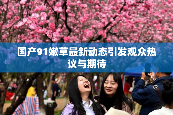国产91嫩草最新动态引发观众热议与期待