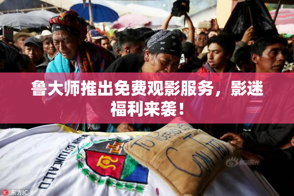 鲁大师推出免费观影服务，影迷福利来袭！