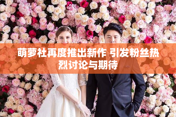 萌萝社再度推出新作 引发粉丝热烈讨论与期待