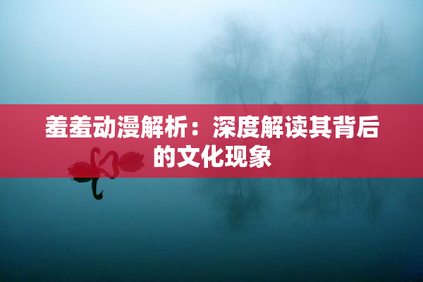 羞羞动漫解析：深度解读其背后的文化现象