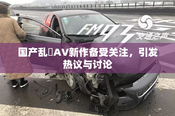 国产乱婬AV新作备受关注，引发热议与讨论