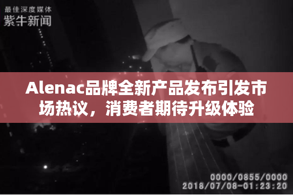 Alenac品牌全新产品发布引发市场热议，消费者期待升级体验