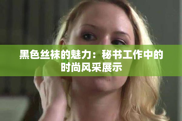 黑色丝袜的魅力：秘书工作中的时尚风采展示