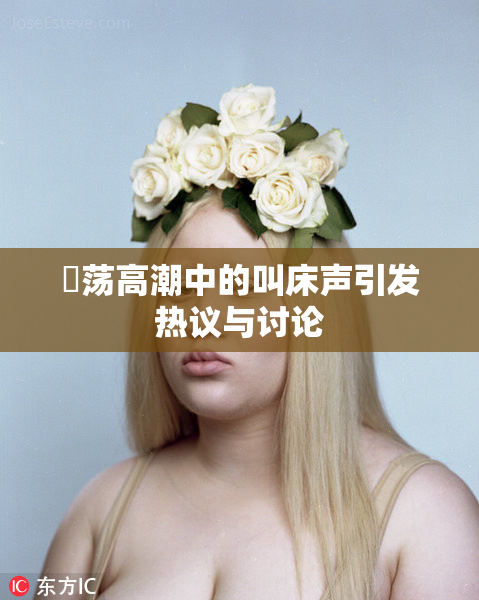 婬荡高潮中的叫床声引发热议与讨论
