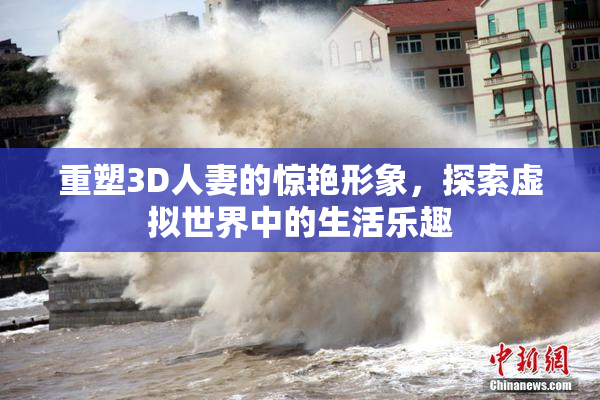 重塑3D人妻的惊艳形象，探索虚拟世界中的生活乐趣