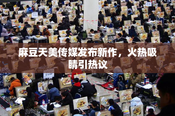 麻豆天美传媒发布新作，火热吸睛引热议