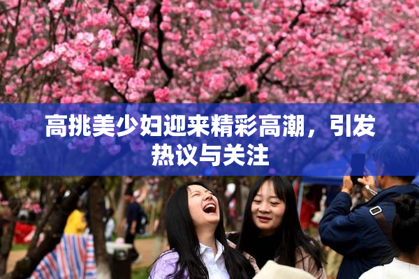 高挑美少妇迎来精彩高潮，引发热议与关注
