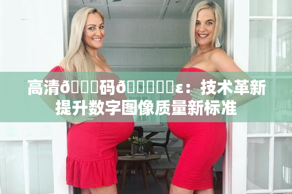 高清🈚码🔞❌‌ε：技术革新提升数字图像质量新标准