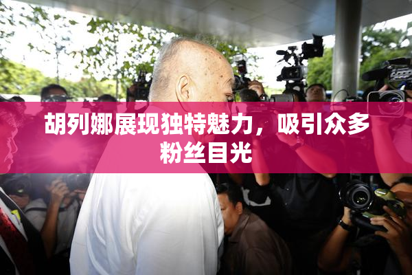 胡列娜展现独特魅力，吸引众多粉丝目光