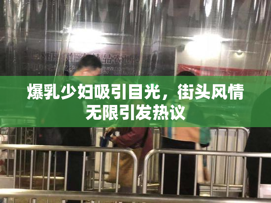 爆乳少妇吸引目光，街头风情无限引发热议