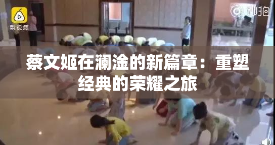 蔡文姬在澜淦的新篇章：重塑经典的荣耀之旅