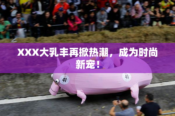 XXX大乳丰再掀热潮，成为时尚新宠！