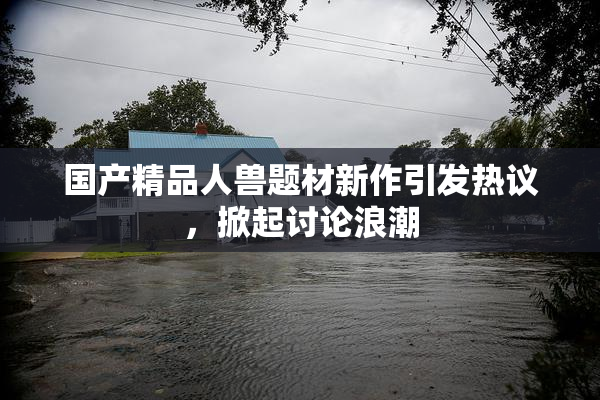 国产精品人兽题材新作引发热议，掀起讨论浪潮