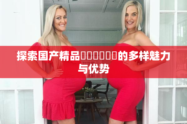 探索国产精品❌‌❌‌❌‌的多样魅力与优势