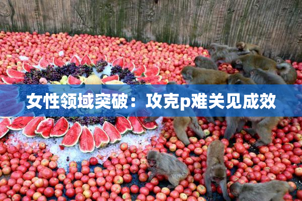 女性领域突破：攻克p难关见成效