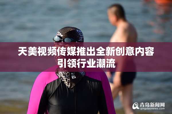 天美视频传媒推出全新创意内容引领行业潮流