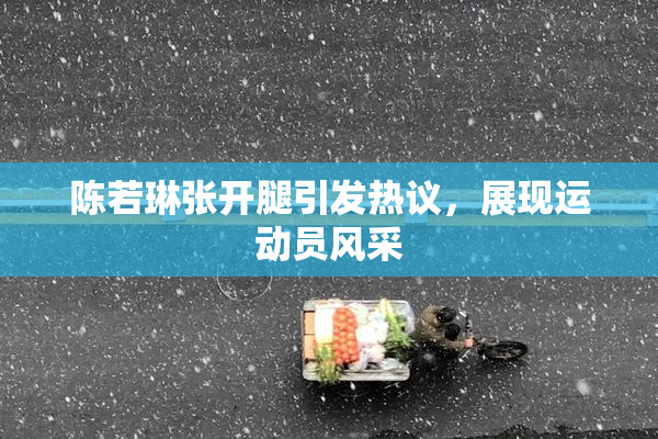 陈若琳张开腿引发热议，展现运动员风采