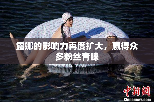 露娜的影响力再度扩大，赢得众多粉丝青睐
