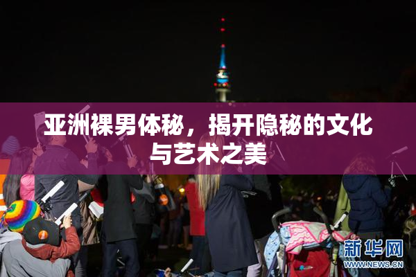 亚洲裸男体秘，揭开隐秘的文化与艺术之美