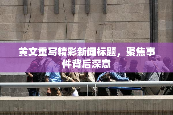 黄文重写精彩新闻标题，聚焦事件背后深意