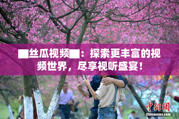 ▇丝瓜视频▇：探索更丰富的视频世界，尽享视听盛宴！