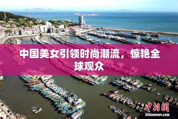 中国美女引领时尚潮流，惊艳全球观众