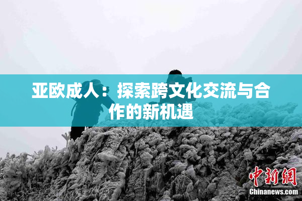 亚欧成人：探索跨文化交流与合作的新机遇
