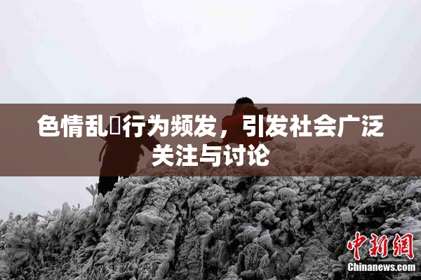 色情乱婬行为频发，引发社会广泛关注与讨论
