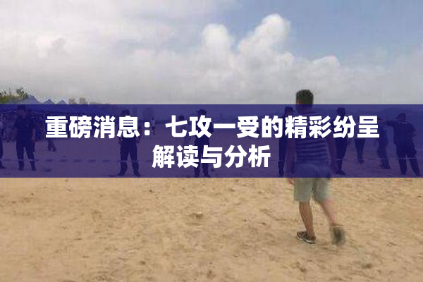 重磅消息：七攻一受的精彩纷呈解读与分析