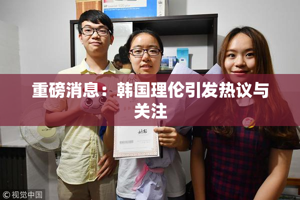 重磅消息：韩国理伦引发热议与关注