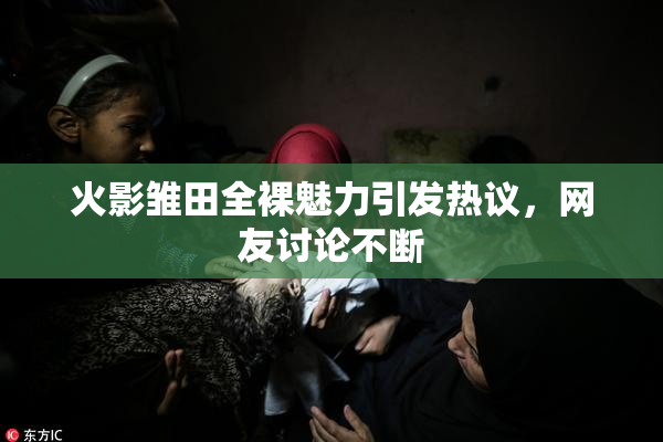 火影雏田全裸魅力引发热议，网友讨论不断
