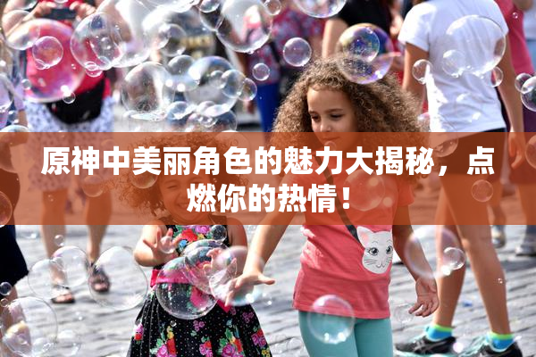 原神中美丽角色的魅力大揭秘，点燃你的热情！