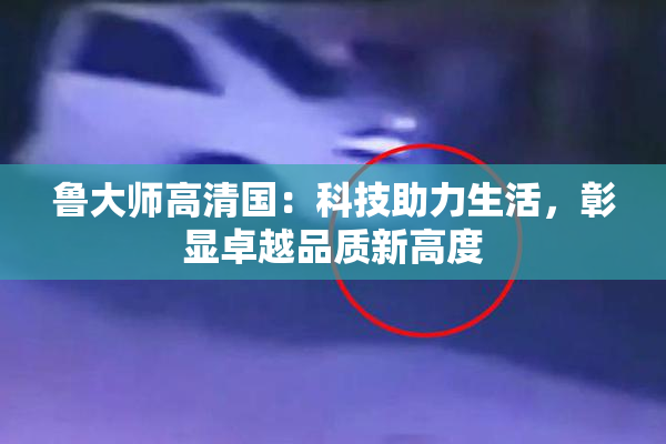 鲁大师高清国：科技助力生活，彰显卓越品质新高度